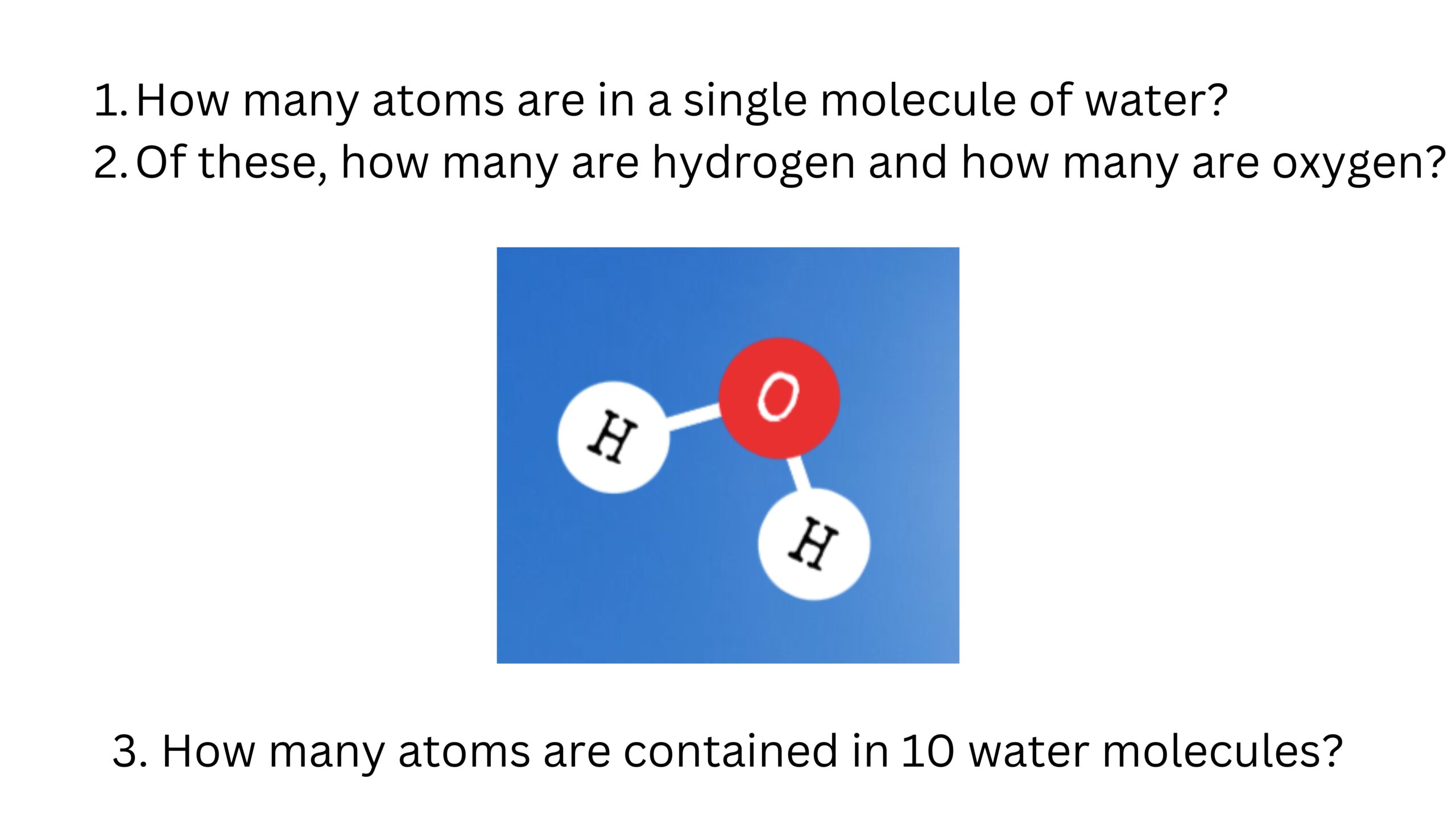 How many atoms are in one water molecule? How many are hydrogen and how many are oxygen? How many atoms are contained in 10 water molecules? The model shows one oxygen atom bonded to two hydrogen atoms.