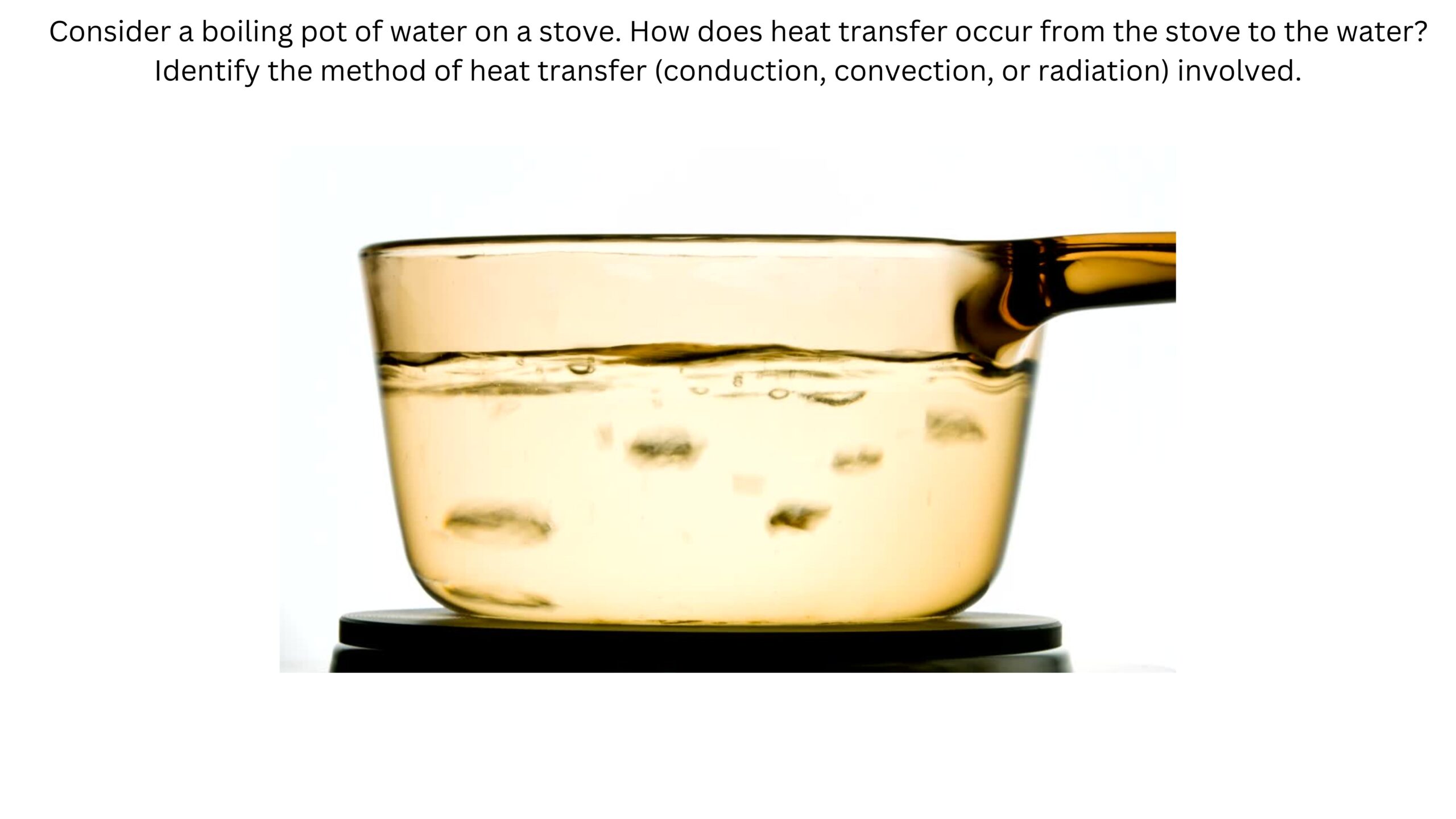 A pot of water is boiling on a stove. How does heat transfer from the stove to the water? Identify whether conduction, convection, or radiation is involved. A transparent saucepan of water sits on a hot burner.